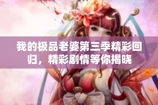 我的极品老婆第三季精彩回归，精彩剧情等你揭晓