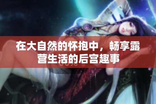 在大自然的怀抱中，畅享露营生活的后宫趣事