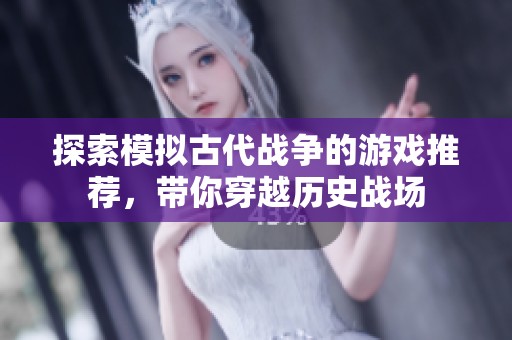 探索模拟古代战争的游戏推荐，带你穿越历史战场