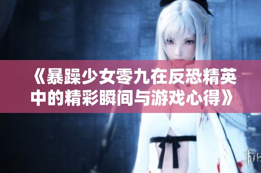 《暴躁少女零九在反恐精英中的精彩瞬间与游戏心得》