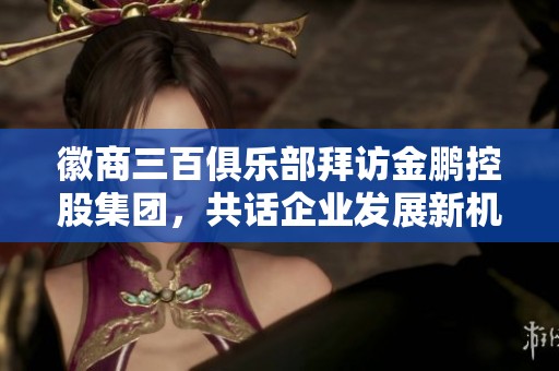 徽商三百俱乐部拜访金鹏控股集团，共话企业发展新机遇