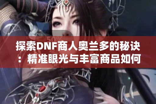 探索DNF商人奥兰多的秘诀：精准眼光与丰富商品如何赢得玩家喜爱