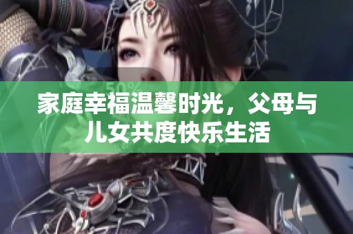 家庭幸福温馨时光，父母与儿女共度快乐生活