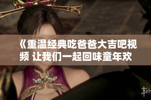 《重温经典吃爸爸大吉吧视频 让我们一起回味童年欢乐》