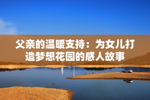 父亲的温暖支持：为女儿打造梦想花园的感人故事