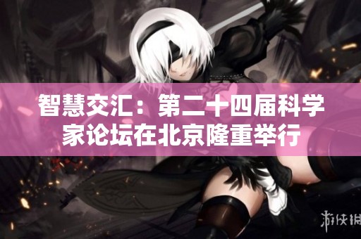 智慧交汇：第二十四届科学家论坛在北京隆重举行