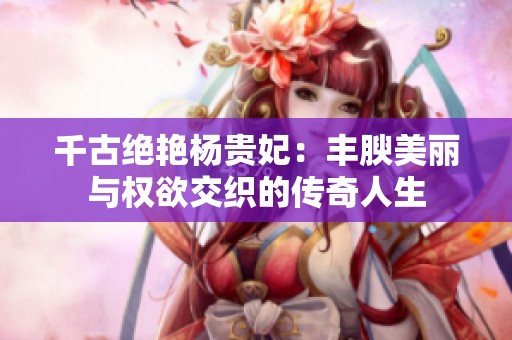 千古绝艳杨贵妃：丰腴美丽与权欲交织的传奇人生