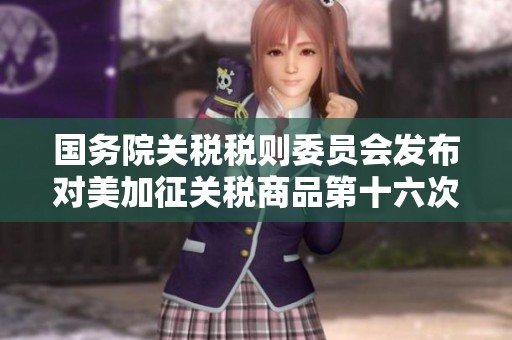 国务院关税税则委员会发布对美加征关税商品第十六次排除名单