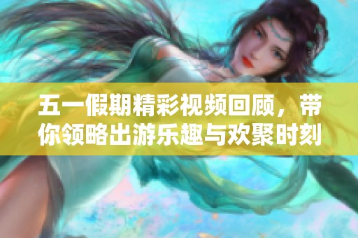 五一假期精彩视频回顾，带你领略出游乐趣与欢聚时刻