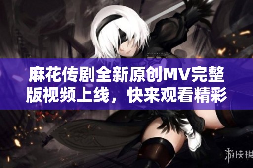 麻花传剧全新原创MV完整版视频上线，快来观看精彩内容！