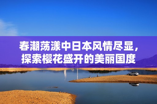 春潮荡漾中日本风情尽显，探索樱花盛开的美丽国度