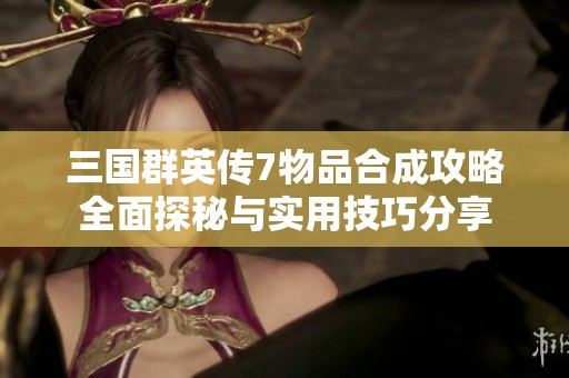 三国群英传7物品合成攻略全面探秘与实用技巧分享