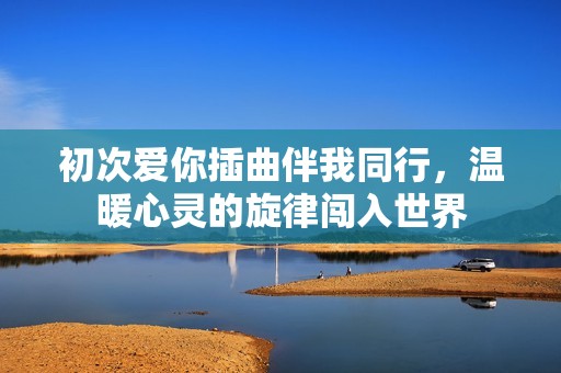 初次爱你插曲伴我同行，温暖心灵的旋律闯入世界