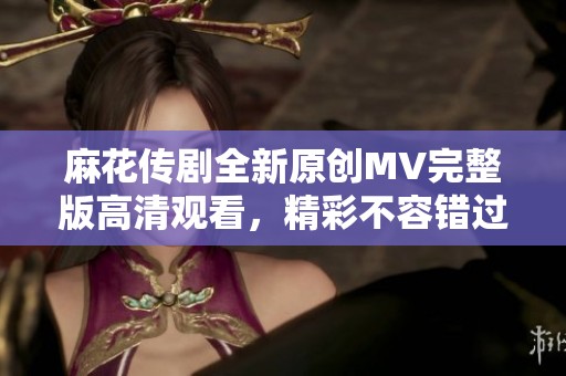 麻花传剧全新原创MV完整版高清观看，精彩不容错过