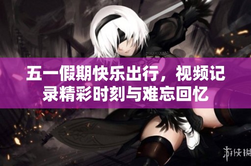 五一假期快乐出行，视频记录精彩时刻与难忘回忆