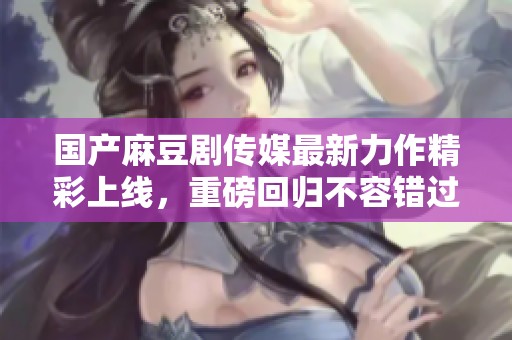 国产麻豆剧传媒最新力作精彩上线，重磅回归不容错过