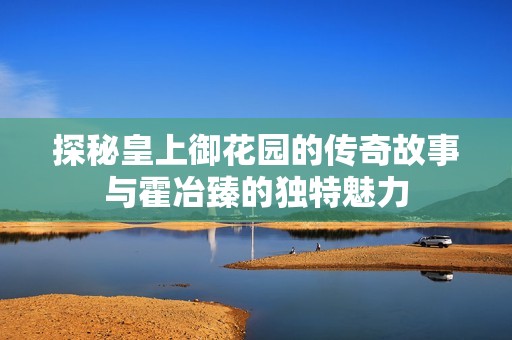 探秘皇上御花园的传奇故事与霍冶臻的独特魅力