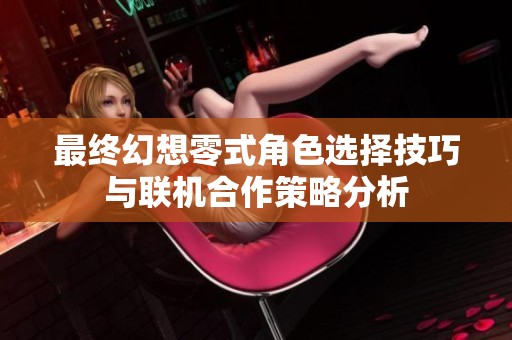 最终幻想零式角色选择技巧与联机合作策略分析