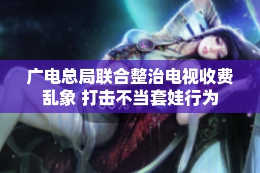 广电总局联合整治电视收费乱象 打击不当套娃行为