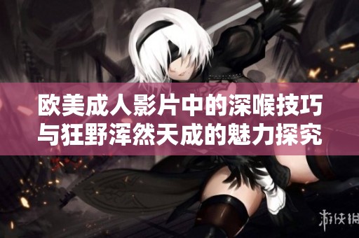 欧美成人影片中的深喉技巧与狂野浑然天成的魅力探究