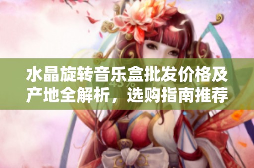 水晶旋转音乐盒批发价格及产地全解析，选购指南推荐