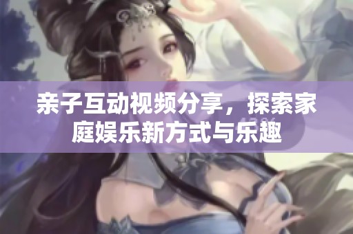 亲子互动视频分享，探索家庭娱乐新方式与乐趣