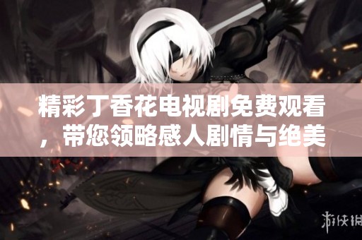 精彩丁香花电视剧免费观看，带您领略感人剧情与绝美画面