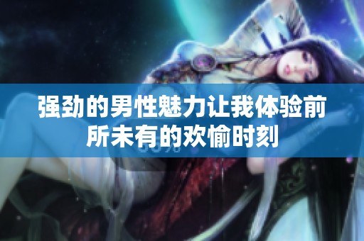 强劲的男性魅力让我体验前所未有的欢愉时刻