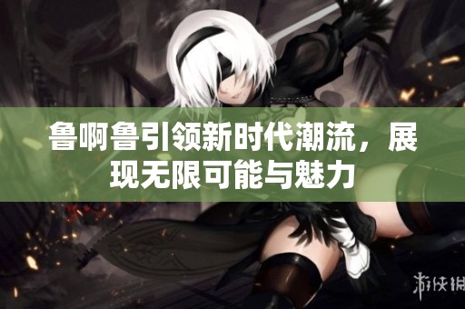 鲁啊鲁引领新时代潮流，展现无限可能与魅力