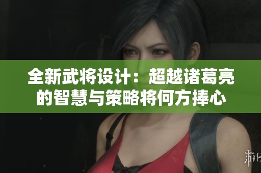 全新武将设计：超越诸葛亮的智慧与策略将何方捧心