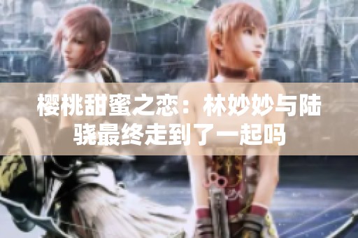 樱桃甜蜜之恋：林妙妙与陆骁最终走到了一起吗