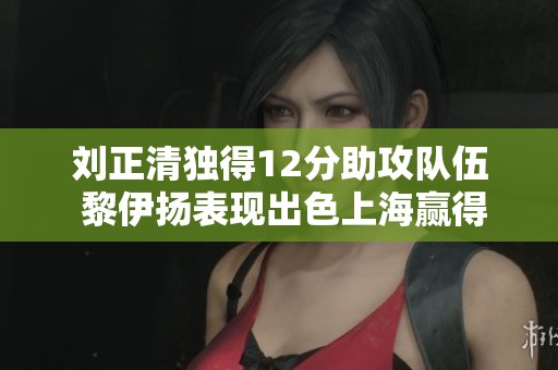 刘正清独得12分助攻队伍 黎伊扬表现出色上海赢得比赛