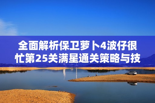 全面解析保卫萝卜4波仔很忙第25关满星通关策略与技巧