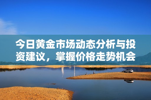 今日黄金市场动态分析与投资建议，掌握价格走势机会