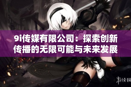 9i传媒有限公司：探索创新传播的无限可能与未来发展方向