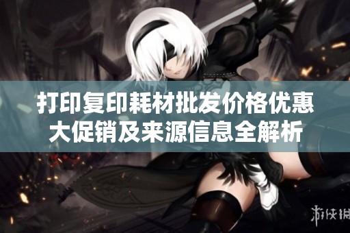 打印复印耗材批发价格优惠大促销及来源信息全解析