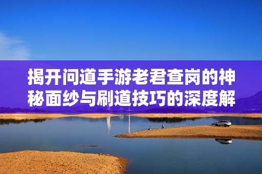 揭开问道手游老君查岗的神秘面纱与刷道技巧的深度解析