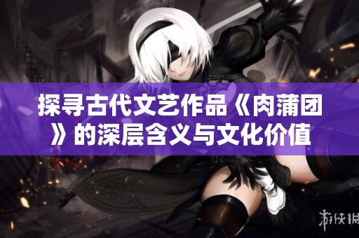探寻古代文艺作品《肉蒲团》的深层含义与文化价值