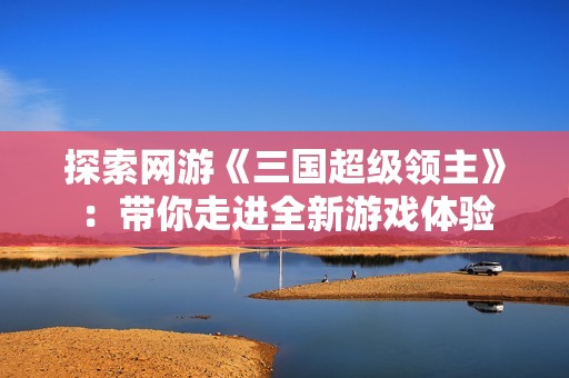 探索网游《三国超级领主》：带你走进全新游戏体验