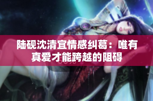 陆砚沈清宜情感纠葛：唯有真爱才能跨越的阻碍