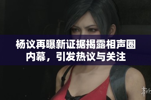杨议再曝新证据揭露相声圈内幕，引发热议与关注