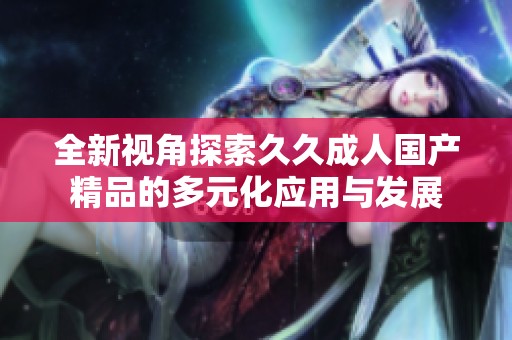 全新视角探索久久成人国产精品的多元化应用与发展