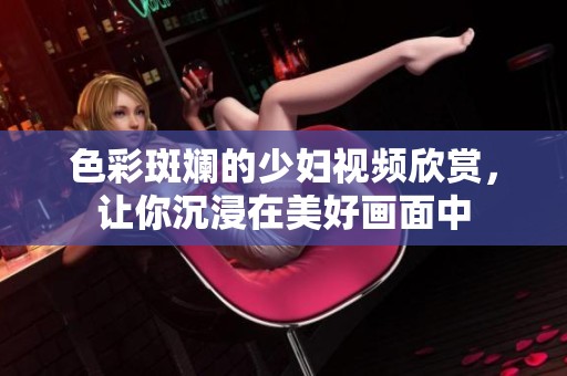 色彩斑斓的少妇视频欣赏，让你沉浸在美好画面中