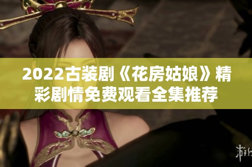 2022古装剧《花房姑娘》精彩剧情免费观看全集推荐