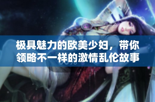 极具魅力的欧美少妇，带你领略不一样的激情乱伦故事