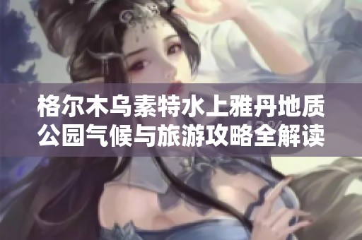 格尔木乌素特水上雅丹地质公园气候与旅游攻略全解读