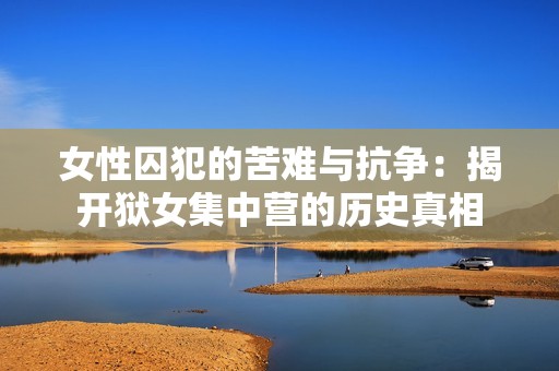 女性囚犯的苦难与抗争：揭开狱女集中营的历史真相