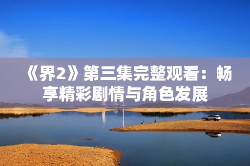 《界2》第三集完整观看：畅享精彩剧情与角色发展