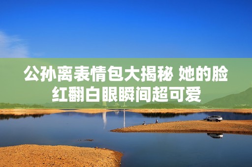 公孙离表情包大揭秘 她的脸红翻白眼瞬间超可爱