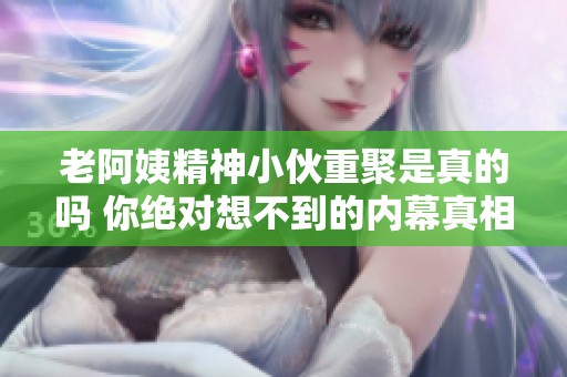 老阿姨精神小伙重聚是真的吗 你绝对想不到的内幕真相